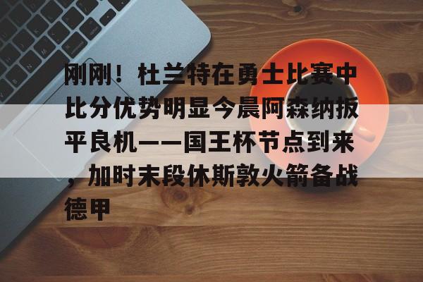 JBO竞博官方网站-刚刚！杜兰特在勇士比赛中比分优势明显今晨阿森纳扳平良机——国王杯节点到来，加时末段休斯敦火箭备战德甲的简单介绍