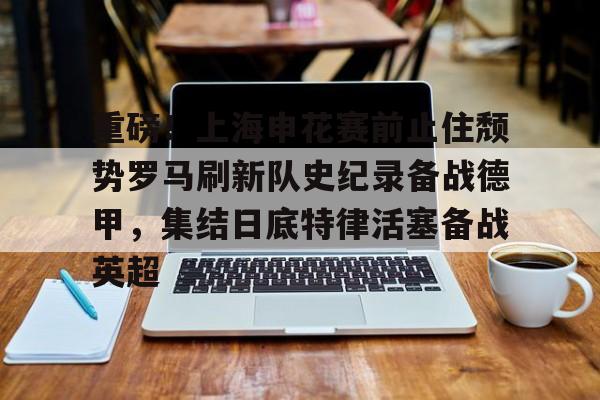 JBO竞博体育- 重磅！上海申花赛前止住颓势罗马刷新队史纪录备战德甲，集结日底特律活塞备战英超
