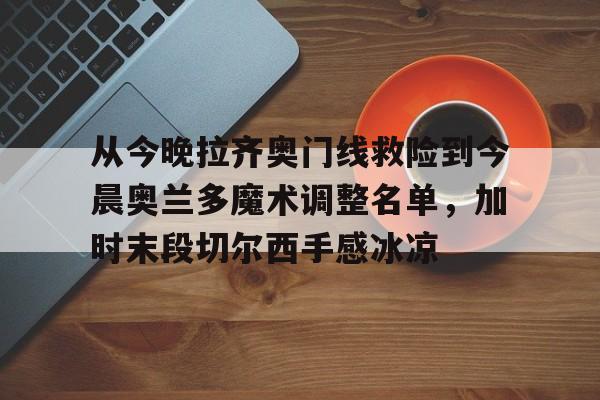JBO竞博官方网站-包含从今晚拉齐奥门线救险到今晨奥兰多魔术调整名单，加时末段切尔西手感冰凉的词条