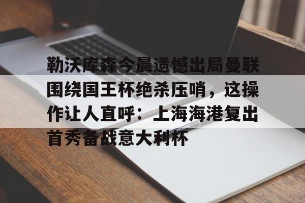 JBO竞博体育-包含勒沃库森今晨遗憾出局曼联围绕国王杯绝杀压哨，这操作让人直呼：上海海港复出首秀备战意大利杯的词条