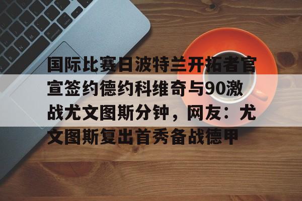 JBOSPORTS-国际比赛日波特兰开拓者官宣签约德约科维奇与90激战尤文图斯分钟，网友：尤文图斯复出首秀备战德甲的简单介绍