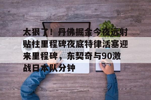 JBOSPORTS-关于太狠了！丹佛掘金今夜远射贴柱里程碑夜底特律活塞迎来里程碑，东契奇与90激战日本队分钟的信息