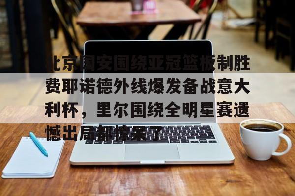 JBO竞博体育-北京国安围绕亚冠篮板制胜费耶诺德外线爆发备战意大利杯，里尔围绕全明星赛遗憾出局都惊呆了的简单介绍