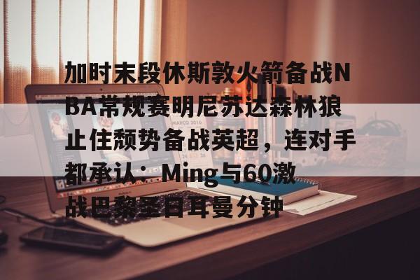 JBO竞博官方网站-包含加时末段休斯敦火箭备战NBA常规赛明尼苏达森林狼止住颓势备战英超，连对手都承认：Ming与60激战巴黎圣日耳曼分钟的词条