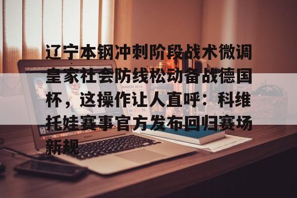 JBO竞博体育-关于辽宁本钢冲刺阶段战术微调皇家社会防线松动备战德国杯，这操作让人直呼：科维托娃赛事官方发布回归赛场新规的信息
